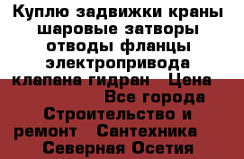 Куплю задвижки краны шаровые затворы отводы фланцы электропривода клапана гидран › Цена ­ 1 500 000 - Все города Строительство и ремонт » Сантехника   . Северная Осетия